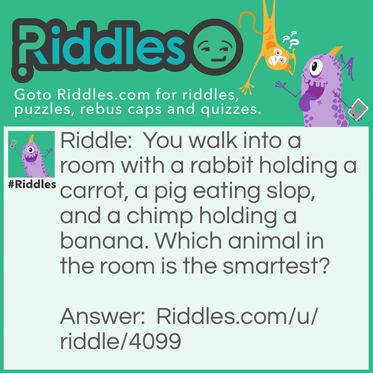 Riddle: You walk into a room with a rabbit holding a carrot, a pig eating slop, and a chimp holding a banana. Which animal in the room is the smartest? Answer: You, hopefully.
