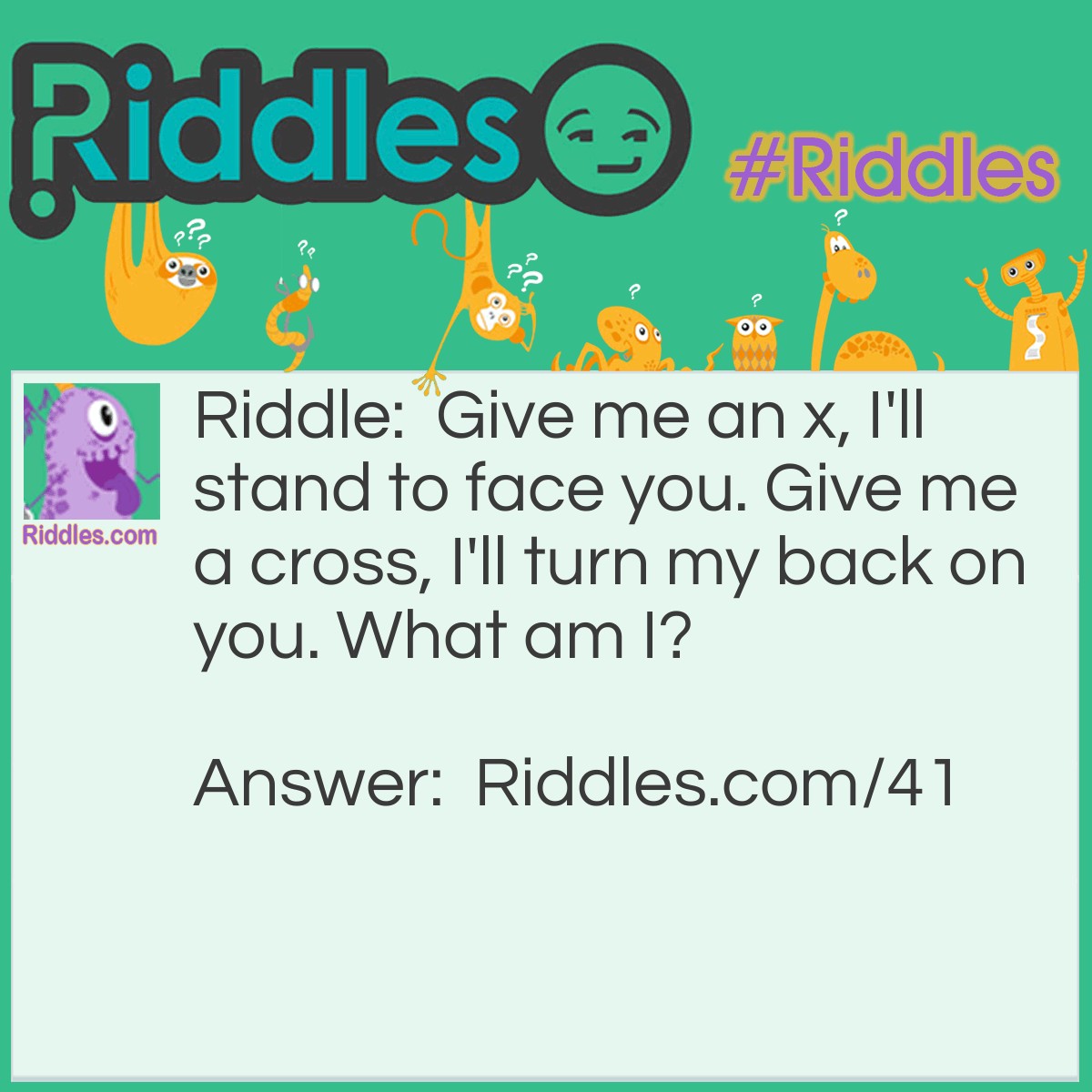 Riddle: Give me an x, I'll stand to face you. Give me a cross, I'll turn my back on you. What am I? Answer: The Number 9 (9 multipled by 9 = 81, 9 plus 9=18).