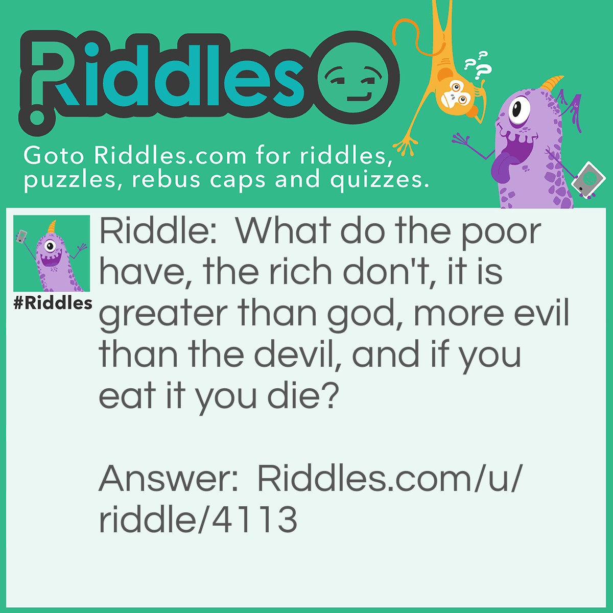 Riddle: What do the poor have, the rich don't, it is greater than god, more evil than the devil, and if you eat it you die? Answer: Nothing.