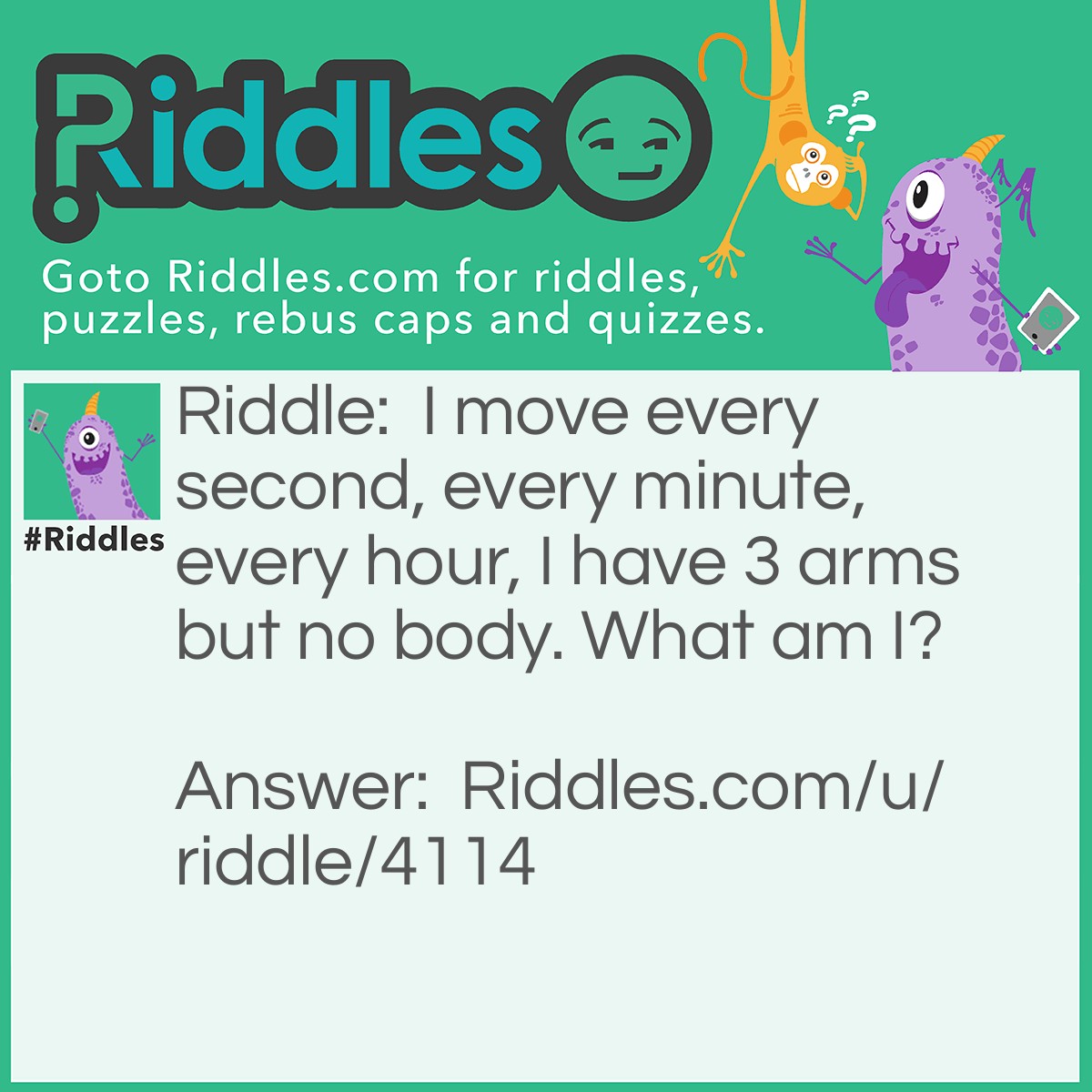 Riddle: I move every second, every minute, every hour, I have 3 arms but no body. What am I? Answer: A Clock.