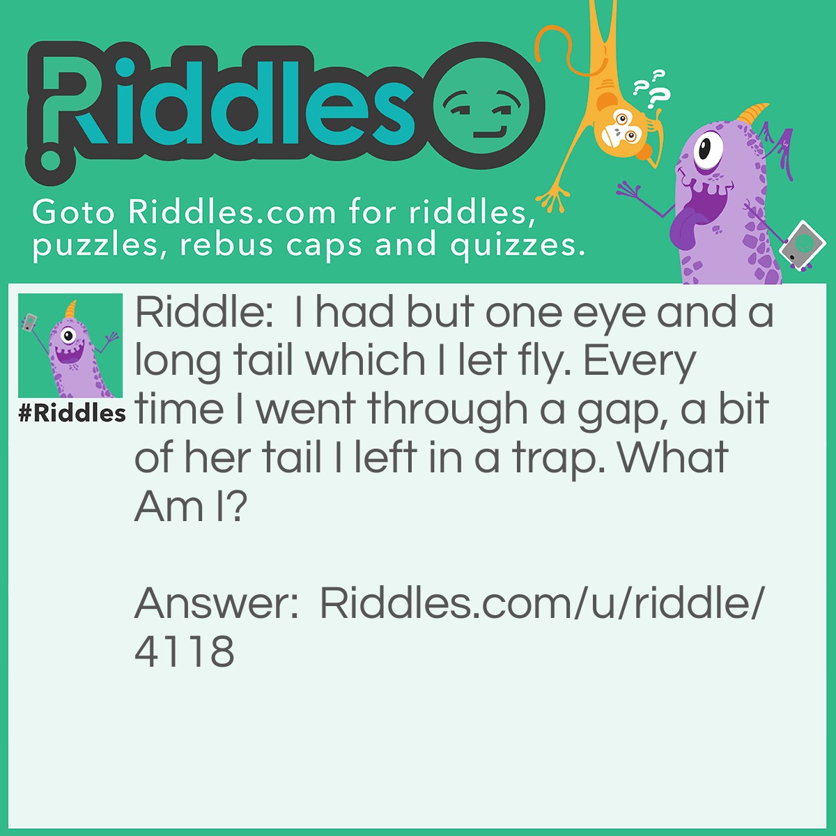 Riddle: I had but one eye and a long tail which I let fly. Every time I went through a gap, a bit of her tail I left in a trap. What Am I? Answer: Needle and thread.