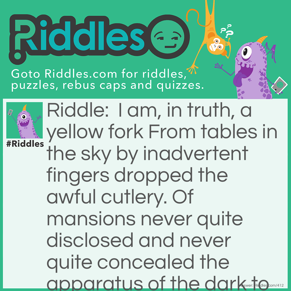 Riddle: I am, in truth, a yellow fork From tables in the sky By inadvertent fingers dropped The awful cutlery. Of mansions never quite disclosed And never quite concealed The apparatus of the dark To ignorance revealed. What am I? Answer: I am lightning.