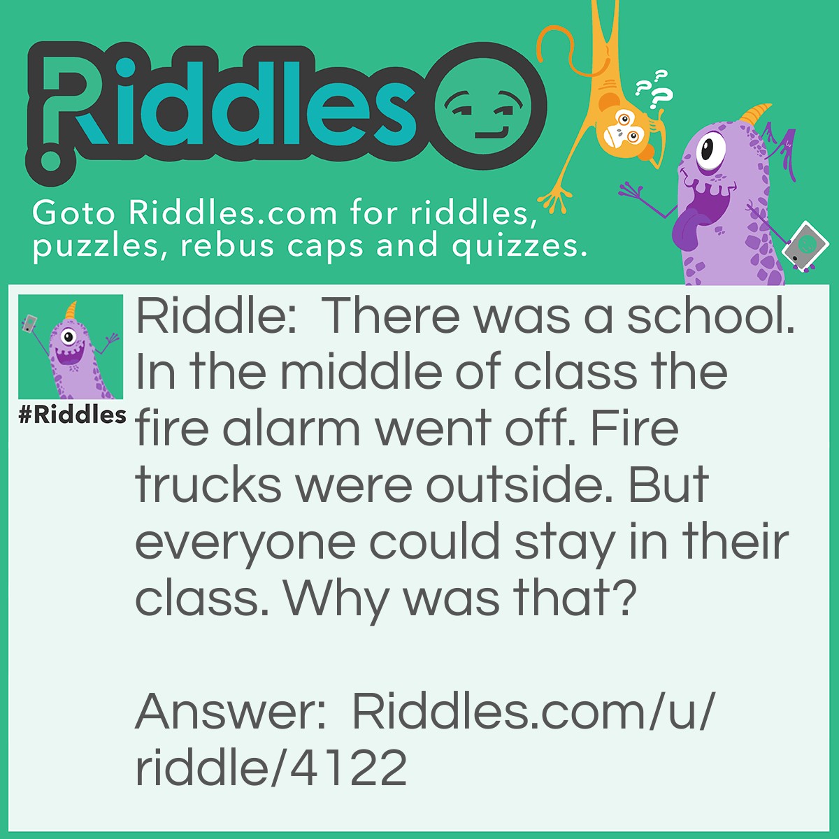 Riddle: There was a school. In the middle of class the fire alarm went off. Fire trucks were outside. But everyone could stay in their class. Why was that? Answer: The fire was outside. HA!
