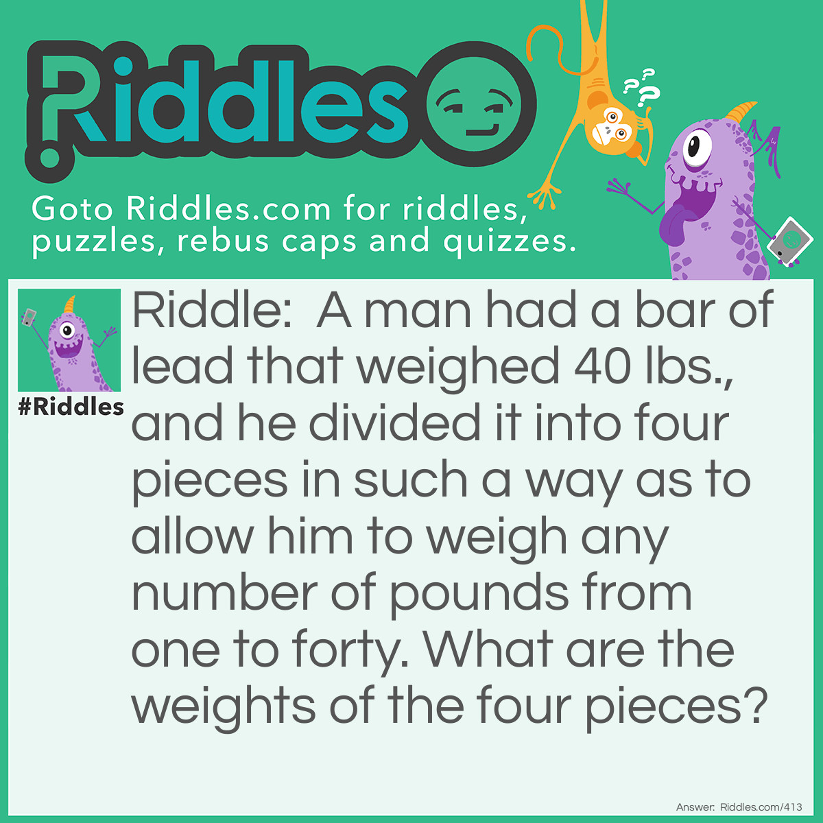 Riddle: A man had a bar of lead that weighed 40 lbs., and he divided it into four pieces in such a way as to allow him to weigh any number of pounds from one to forty. What are the weights of the four pieces? Answer: 1, 3, 9, 27, are the weights of the four pieces.