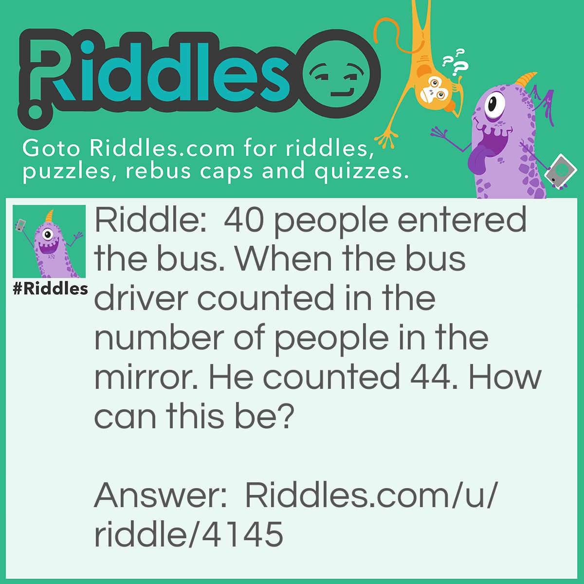 Riddle: 40 people entered the bus. When the bus driver counted in the number of people in the mirror. He counted 44. How can this be? Answer: There was 40 FORE head 44 heads.