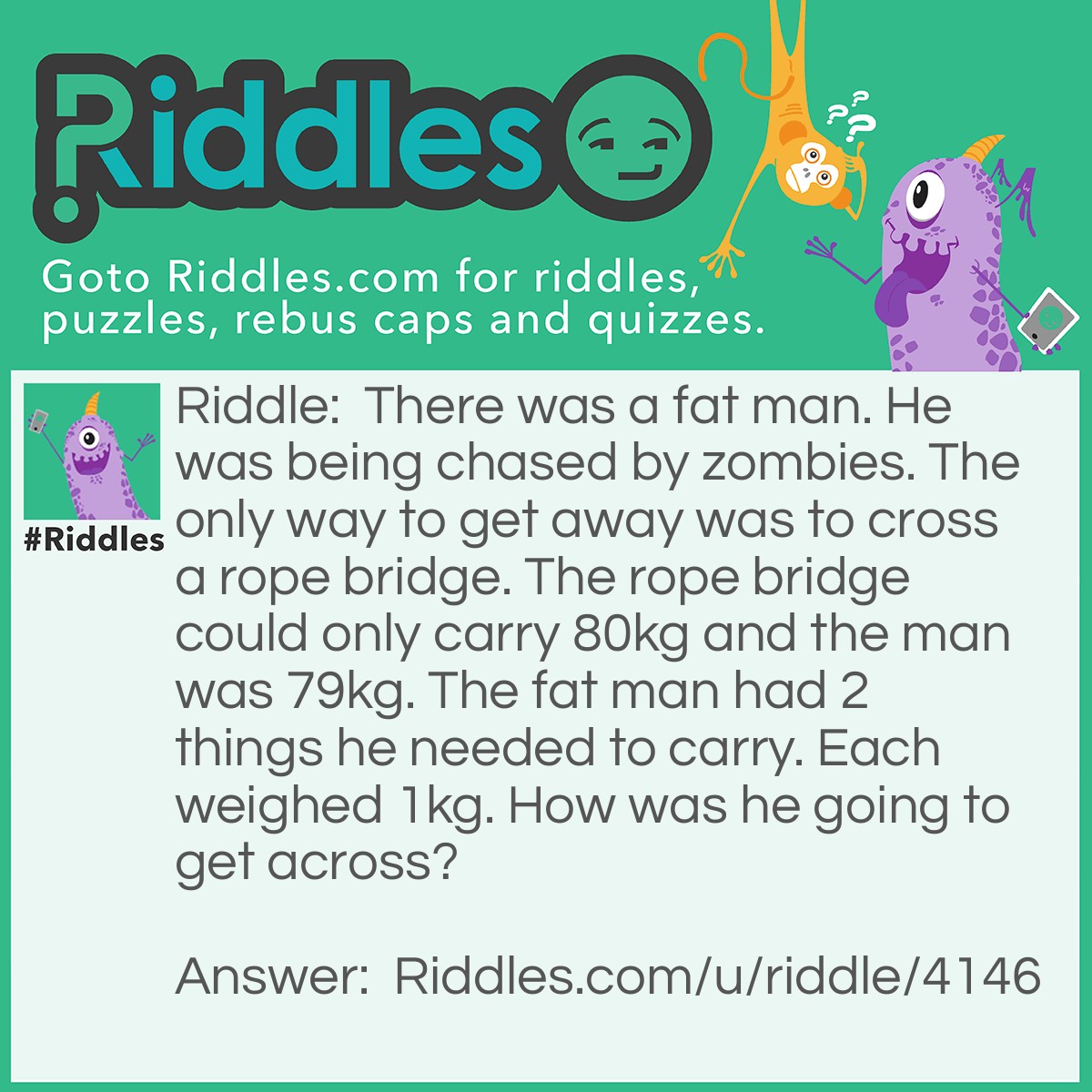 Riddle: There was a fat man. He was being chased by zombies. The only way to get away was to cross a rope bridge. The rope bridge could only carry 80kg and the man was 79kg. The fat man had 2 things he needed to carry. Each weighed 1kg. How was he going to get across? Answer: Juggle the 2 things while getting across.