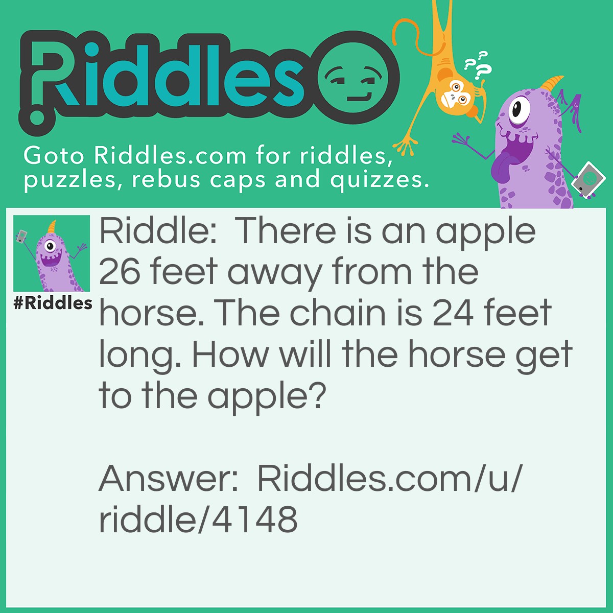 Riddle: There is an apple 26 feet away from the horse. The chain is 24 feet long. How will the horse get to the apple? Answer: Easy, just walk there. The chain isn't tied to anything.