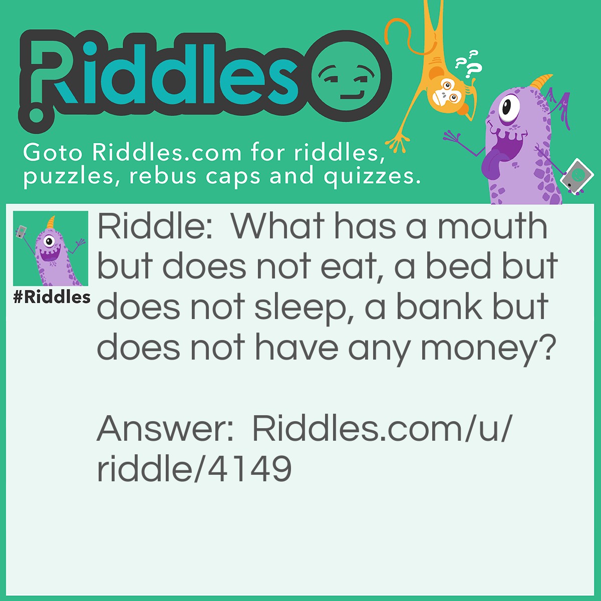 Riddle: What has a mouth but does not eat, a bed but does not sleep, a bank but does not have any money? Answer: A river.
