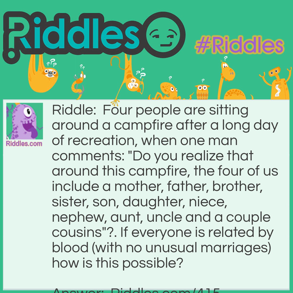 Riddle: Four people are sitting around a campfire after a long day of recreation, when one man comments: "Do you realize that around this campfire, the four of us include a mother, father, brother, sister, son, daughter, niece, nephew, aunt, uncle and a couple cousins"?. If everyone is related by blood (with no unusual marriages) how is this possible? Answer: The campfire circle includes a woman and her brother. The woman's daughter and the man's son are also present.