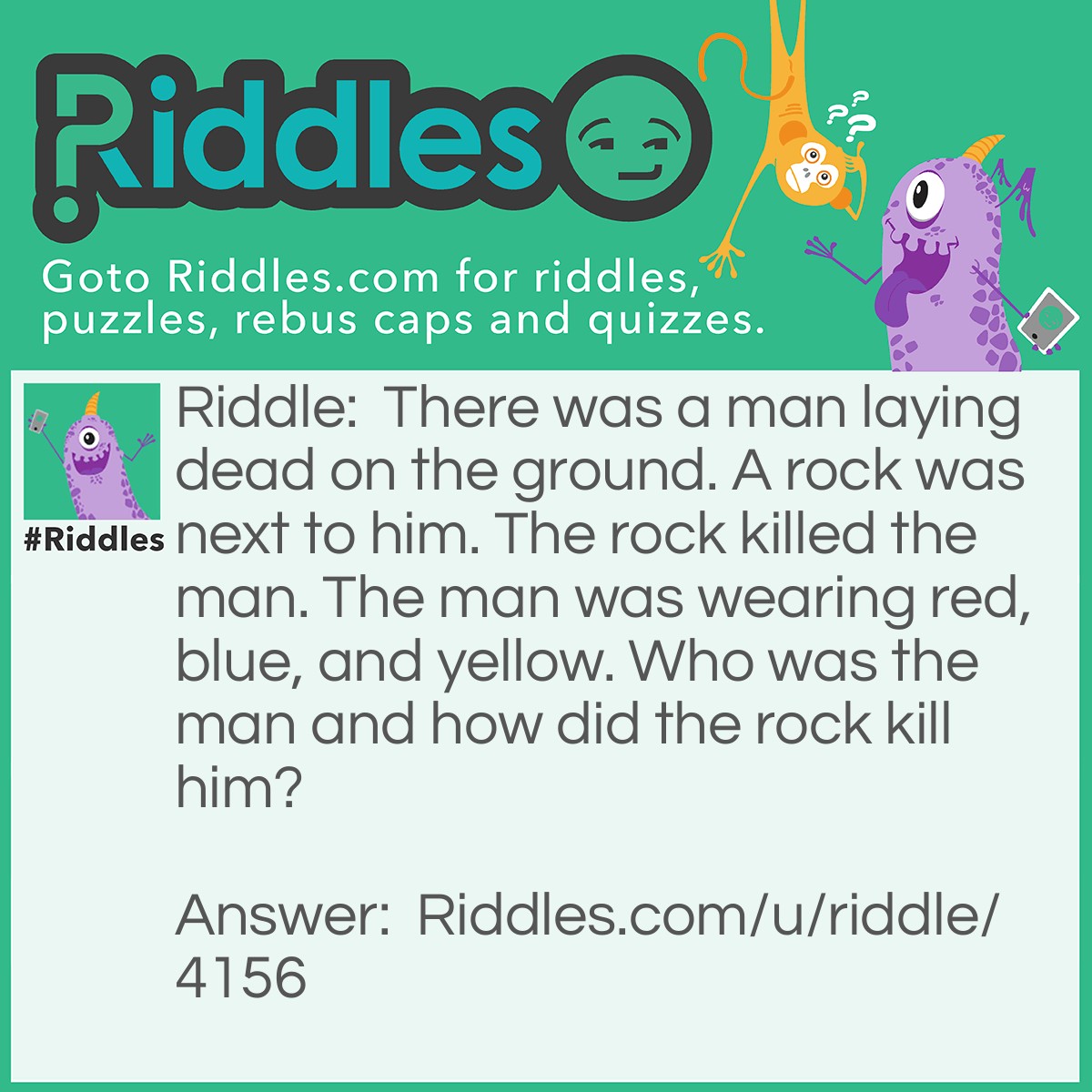 Riddle: There was a man laying dead on the ground. A rock was next to him. The rock killed the man. The man was wearing red, blue, and yellow. Who was the man and how did the rock kill him? Answer: The man was Superman, the rock was kryptonite.