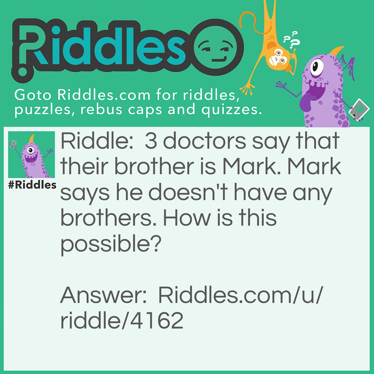 Riddle: 3 doctors say that their brother is Mark. Mark says he doesn't have any brothers. How is this possible? Answer: SISTERS! The most annoying beings on the planet. Or that's at least what my brother say about me and my sister...