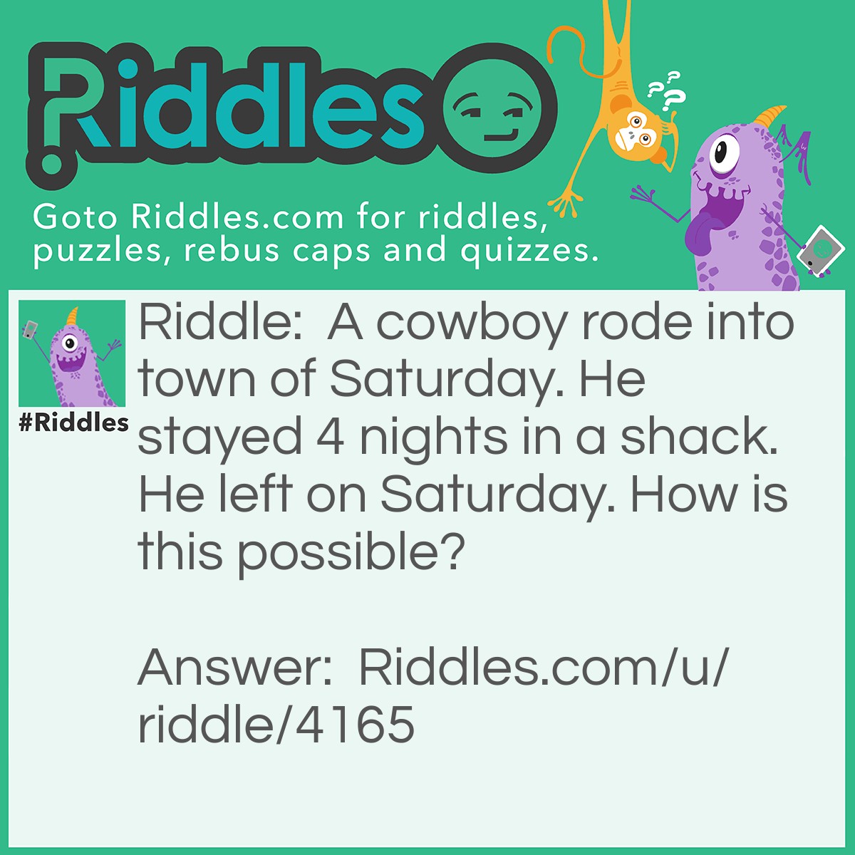 Riddle: A cowboy rode into town of Saturday. He stayed 4 nights in a shack. He left on Saturday. How is this possible? Answer: His horses name was Saturday.