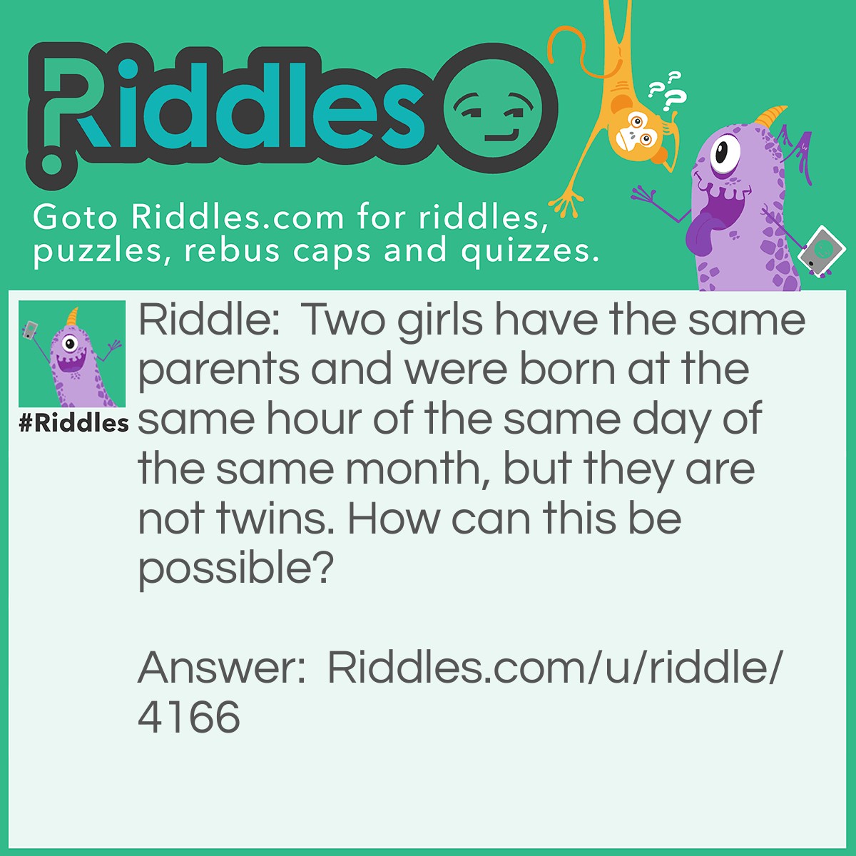 Riddle: Two girls have the same parents and were born at the same hour of the same day of the same month, but they are not twins. How can this be possible? Answer: They were not born in the same year.
