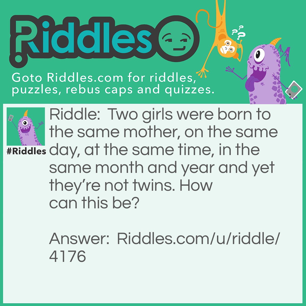 Riddle: Two girls were born to the same mother, on the same day, at the same time, in the same month and year and yet they're not twins. How can this be? Answer: They are a set of triplets.
