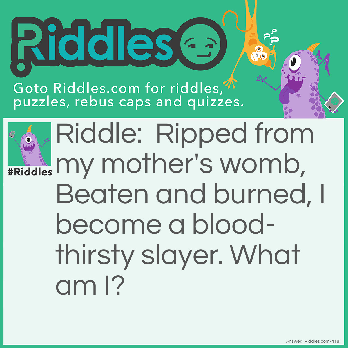 Riddle: Ripped from my mother's womb, Beaten and burned, I become a blood-thirsty slayer. What am I? Answer: Iron ore.