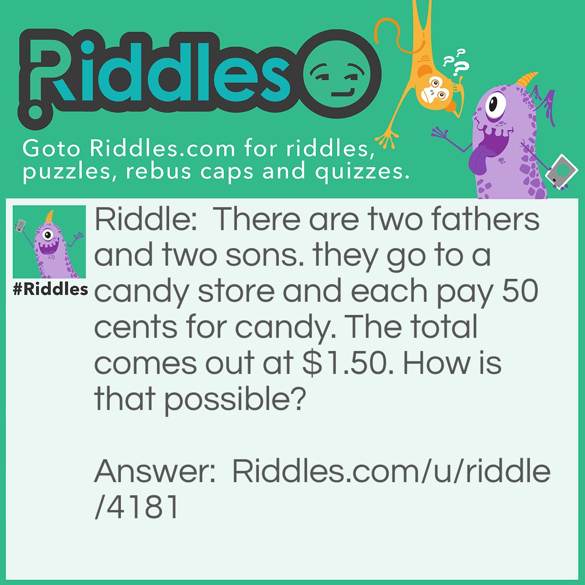 Riddle: There are two fathers and two sons. they go to a candy store and each pay 50 cents for candy. The total comes out at $1.50. How is that possible? Answer: There is a grandfather, father and child. The father is a father and a son of the grandfather, the child is just a son and the grandfather is just a father.