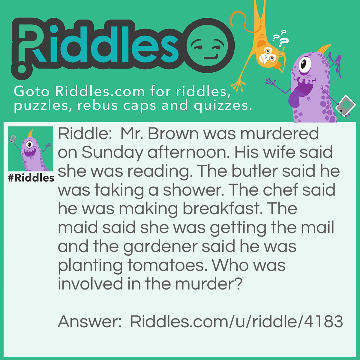 Riddle: Mr. Brown was murdered on Sunday afternoon. His wife said she was reading. The butler said he was taking a shower. The chef said he was making breakfast. The maid said she was getting the mail and the gardener said he was planting tomatoes. Who was involved in the murder? Answer: The chef. Who eats breakfast in the afternoon?