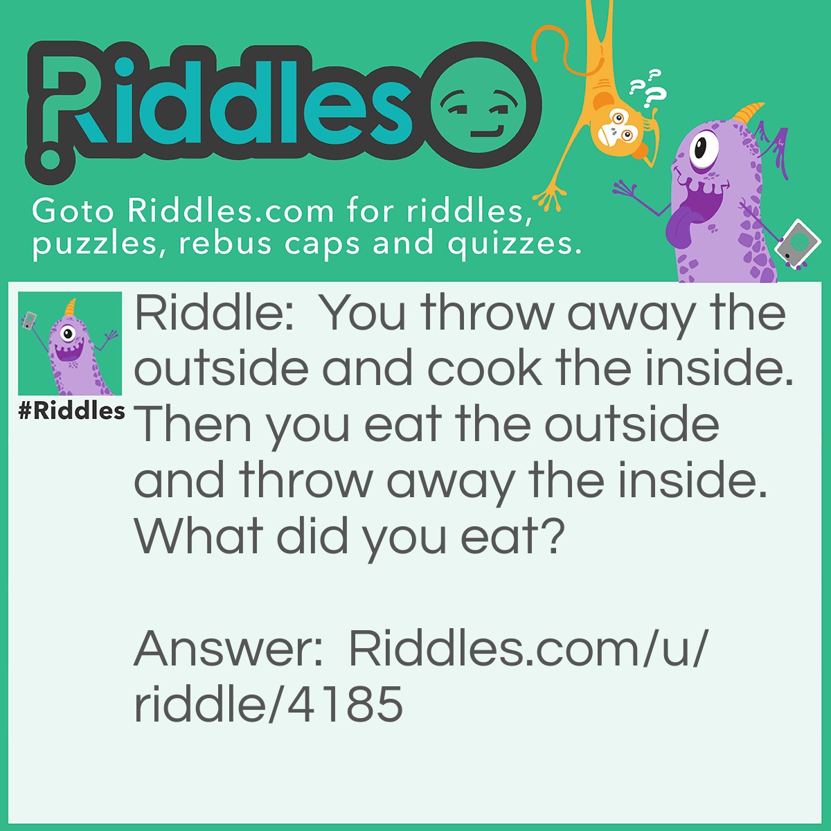 Riddle: You throw away the outside and cook the inside. Then you eat the outside and throw away the inside. What did you eat? Answer: Corn.