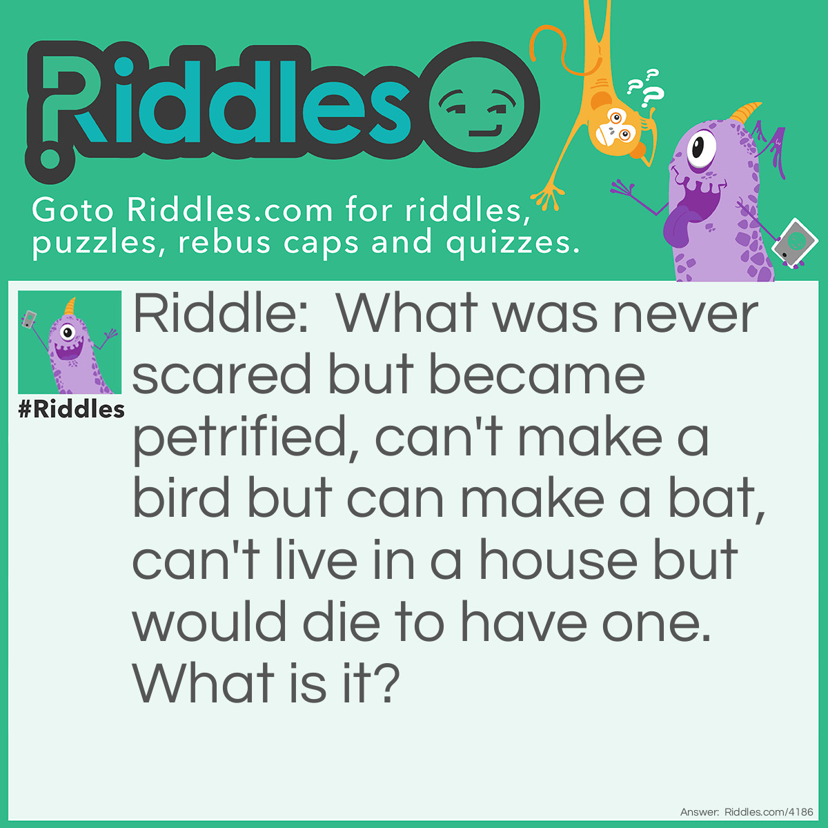 Riddle: What was never scared but became petrified, can't make a bird but can make a bat, can't live in a house but would die to have one.  What is it? Answer: A tree.