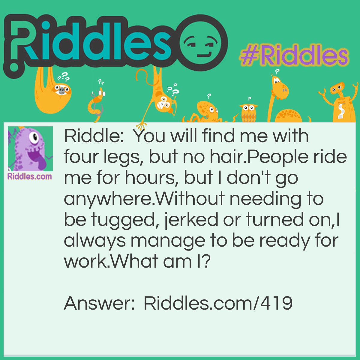 Riddle: You will find me with four legs, but no hair.
People ride me for hours, but I don't go anywhere.
Without needing to be tugged, jerked or turned on,
I always manage to be ready for work.
What am I? Answer: A desk.