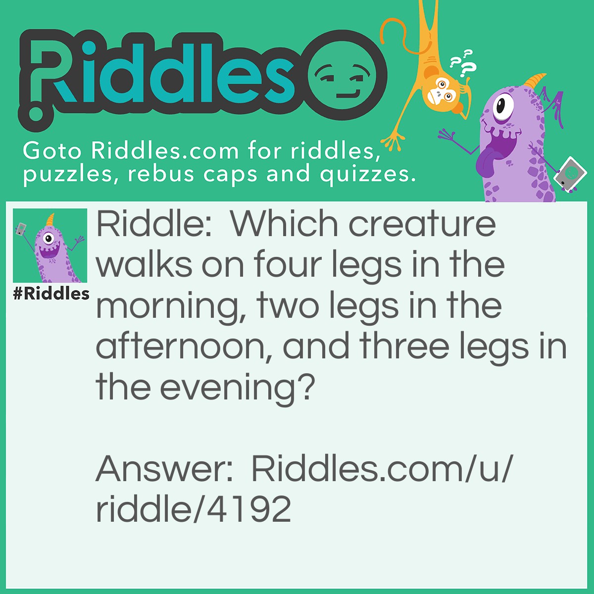 Riddle: Which creature walks on four legs in the morning, two legs in the afternoon, and three legs in the evening? Answer: Man. A baby crawls (four), an adult walks (two), and an old man has a cane (three).