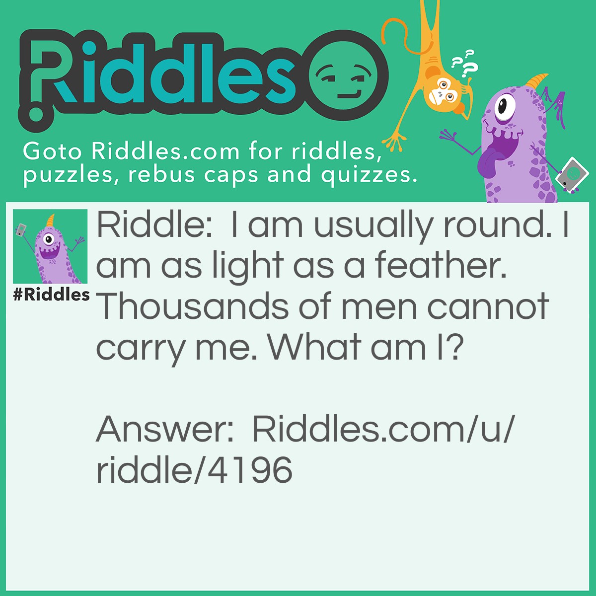 Riddle: I am usually round. I am as light as a feather. Thousands of men cannot carry me. What am I? Answer: Bubbles.