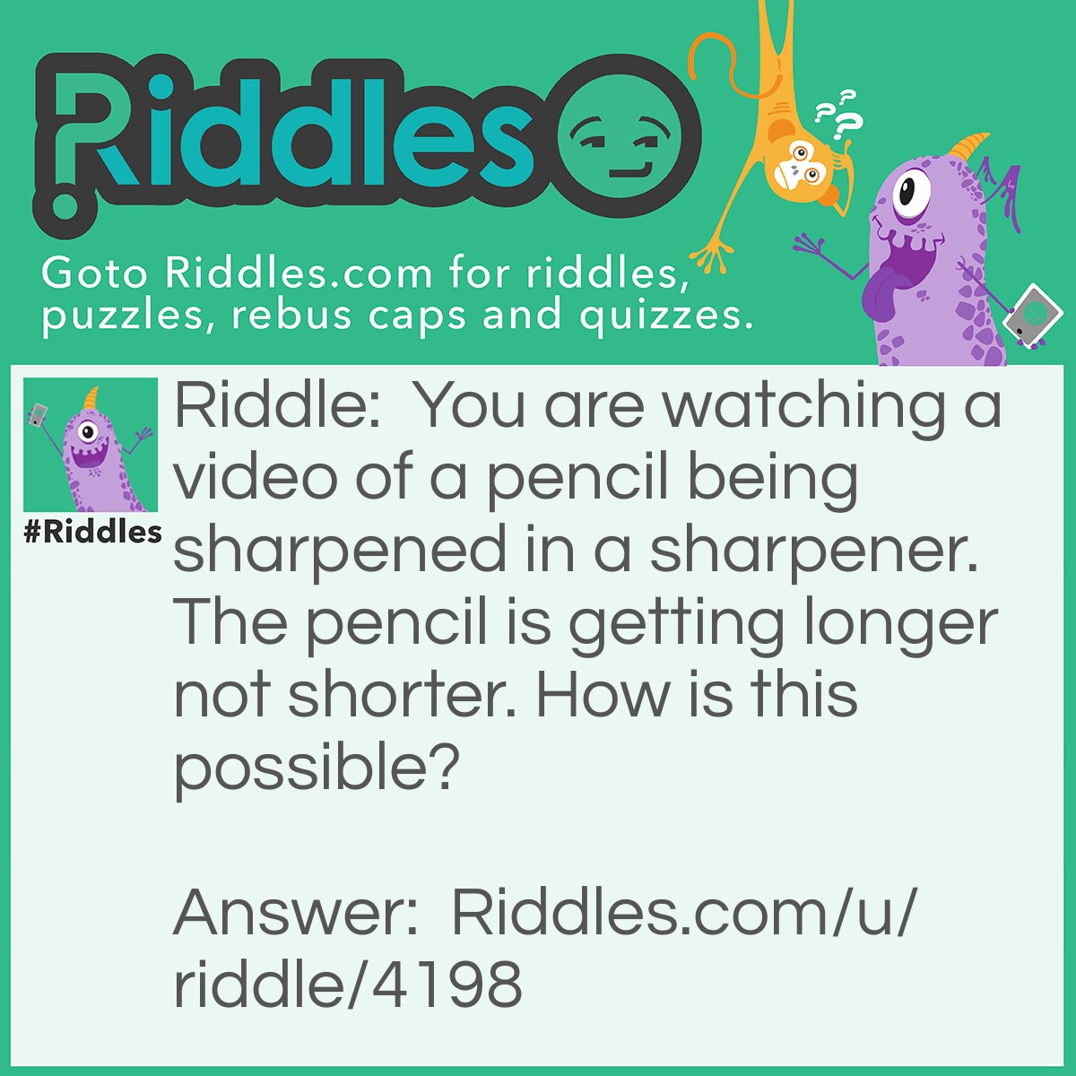 Riddle: You are watching a video of a pencil being sharpened in a sharpener. The pencil is getting longer not shorter. How is this possible? Answer: The video was backwards.