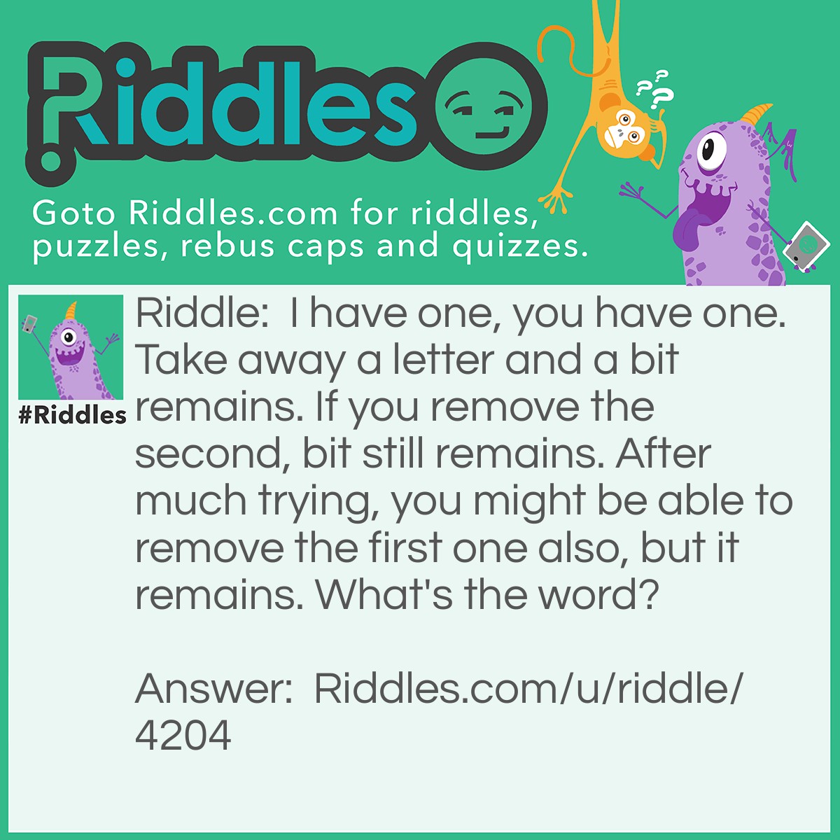 Riddle: I have one, you have one. Take away a letter and a bit remains. If you remove the second, bit still remains. After much trying, you might be able to remove the first one also, but it remains. What's the word? Answer: Habit! Remove the 'H', and it's 'a bit'. Remove the 'A', and it's 'bit'. Remove 'B', and it's 'it'.