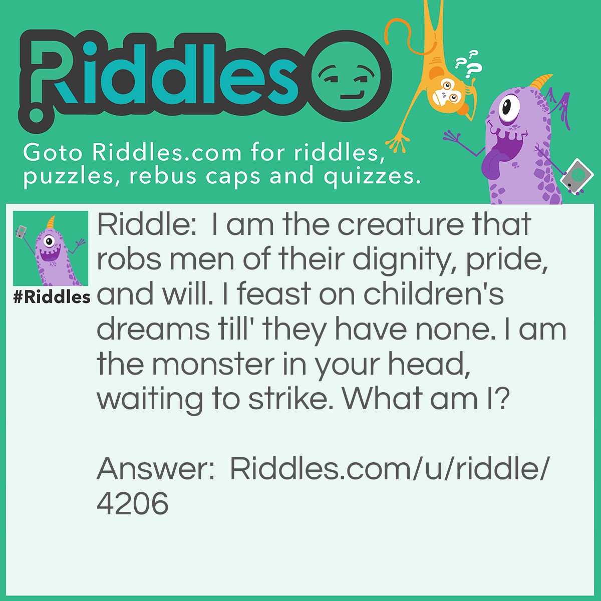 Riddle: I am the creature that robs men of their dignity, pride, and will. I feast on children's dreams till' they have none. I am the monster in your head, waiting to strike. What am I? Answer: I am fear, SO FEAR ME!
