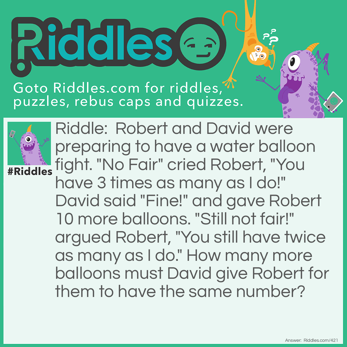 Riddle: Robert and David were preparing to have a water balloon fight. "No Fair" cried Robert, "You have 3 times as many as I do!" David said "Fine!" and gave Robert 10 more balloons. "Still not fair!" argued Robert, "You still have twice as many as I do." How many more balloons must David give Robert for them to have the same number? Answer: David must give Robert another 20 water balloons, giving them each 60. Robert started with 30 water balloons and David with 90.