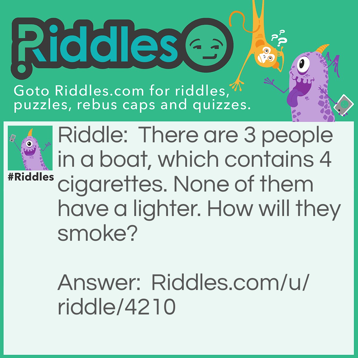 Riddle: There are 3 people in a boat, which contains 4 cigarettes. None of them have a lighter. How will they smoke? Answer: They would throw a cigarette out of the boat, so the boat becomes ONE CIGARETTE LIGHTER!