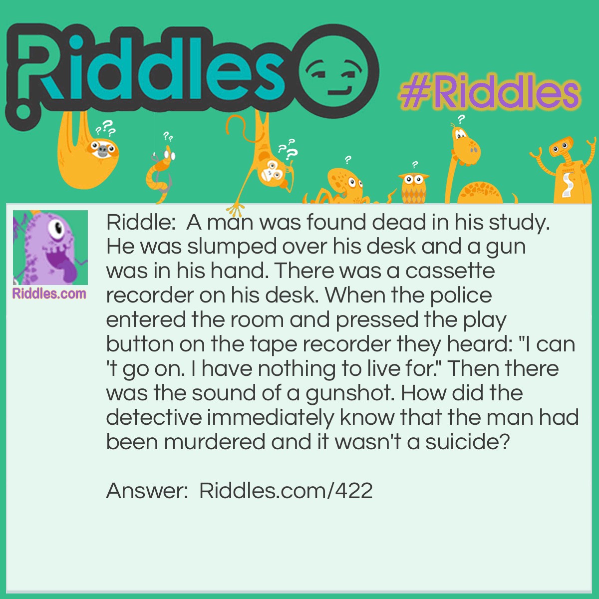 Riddle: A man was found dead in his study. He was slumped over his desk and a gun was in his hand. There was a cassette recorder on his desk. When the police entered the room and pressed the play button on the tape recorder they heard: "I can't go on. I have nothing to live for." Then there was the sound of a gunshot. How did the detective immediately know that the man had been murdered and it wasn't a suicide? Answer: The cassette had started at the beginning of the man's utterance. Someone else had to be there to rewind the tape.