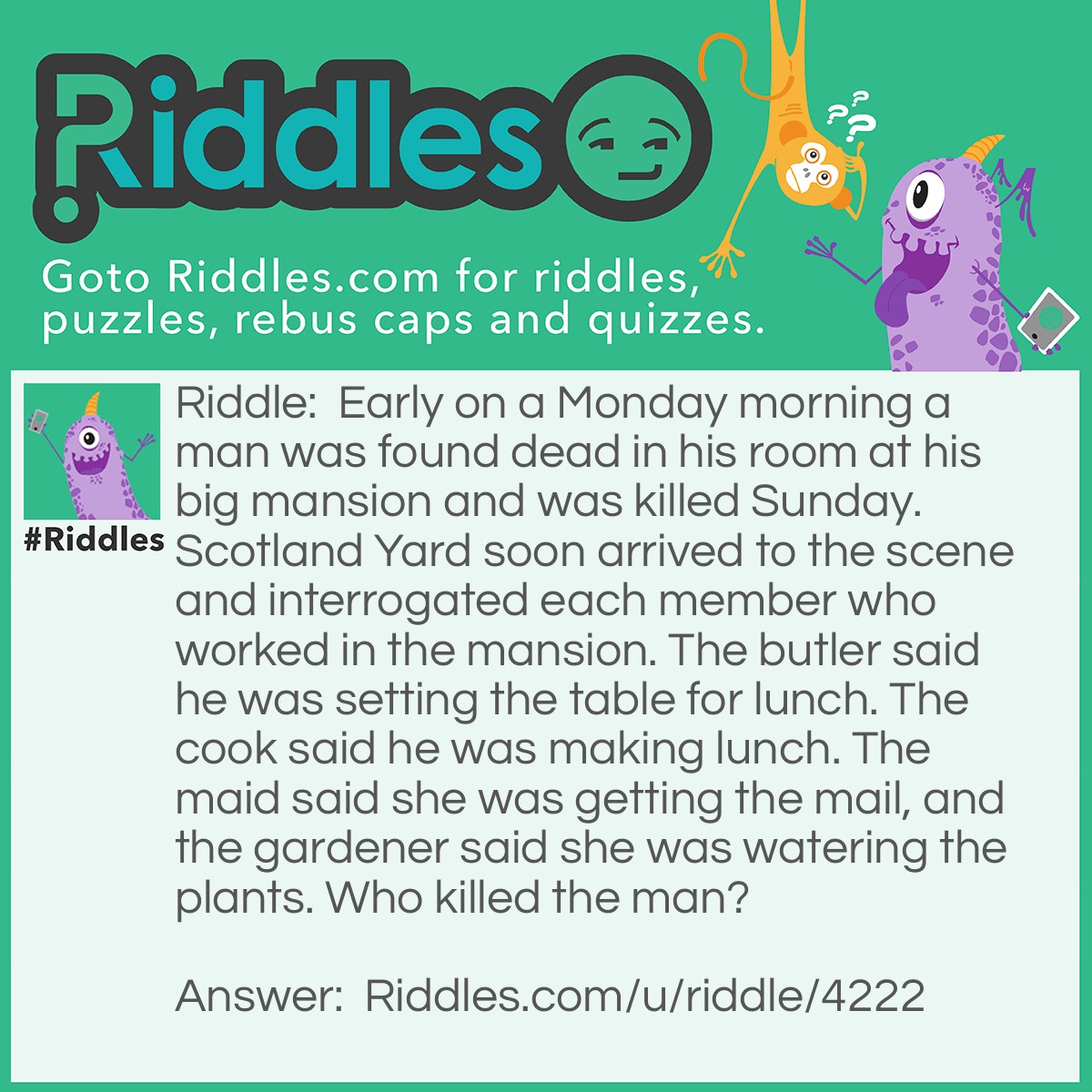 Riddle: Early on a Monday morning a man was found dead in his room at his big mansion and was killed Sunday. Scotland Yard soon arrived to the scene and interrogated each member who worked in the mansion. The butler said he was setting the table for lunch. The cook said he was making lunch. The maid said she was getting the mail, and the gardener said she was watering the plants. Who killed the man? Answer: The maid because the mail is not delivered on Sundays.