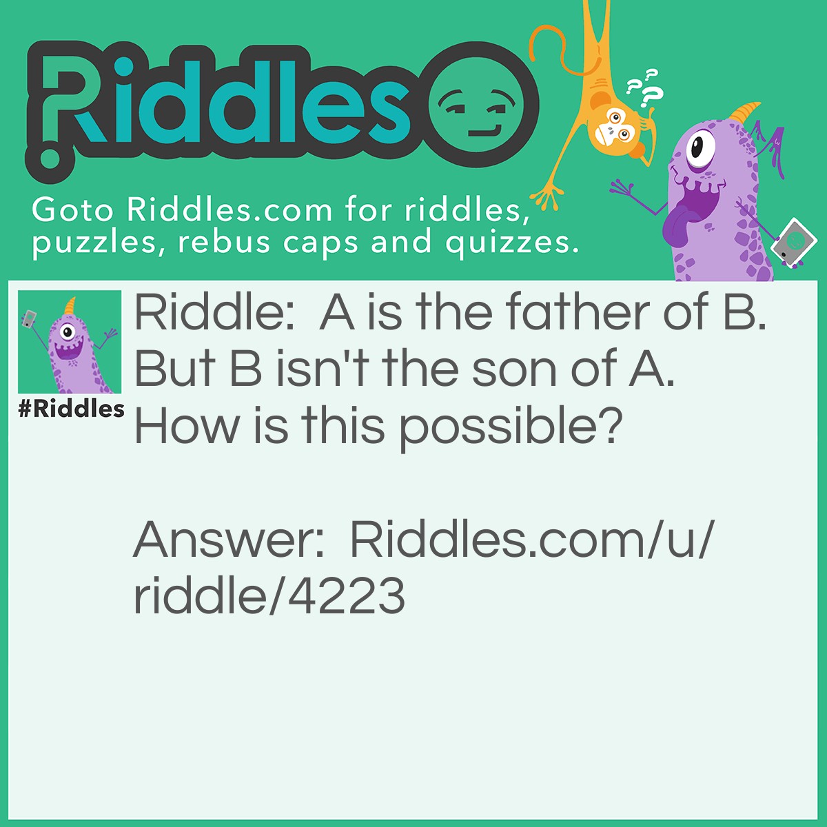 Riddle: A is the father of B. But B isn't the son of A. How is this possible? Answer: B is the daughter of A.