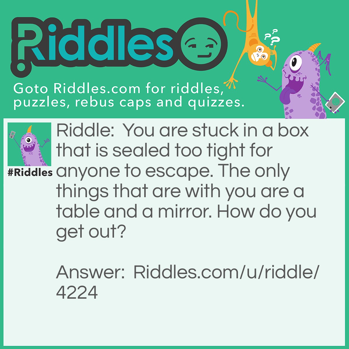 Riddle: You are stuck in a box that is sealed too tight for anyone to escape. The only things that are with you are a table and a mirror. How do you get out? Answer: Look in the mirror, see what you saw, take the saw, cut the table in half, two halves of a whole, go through the hole.
