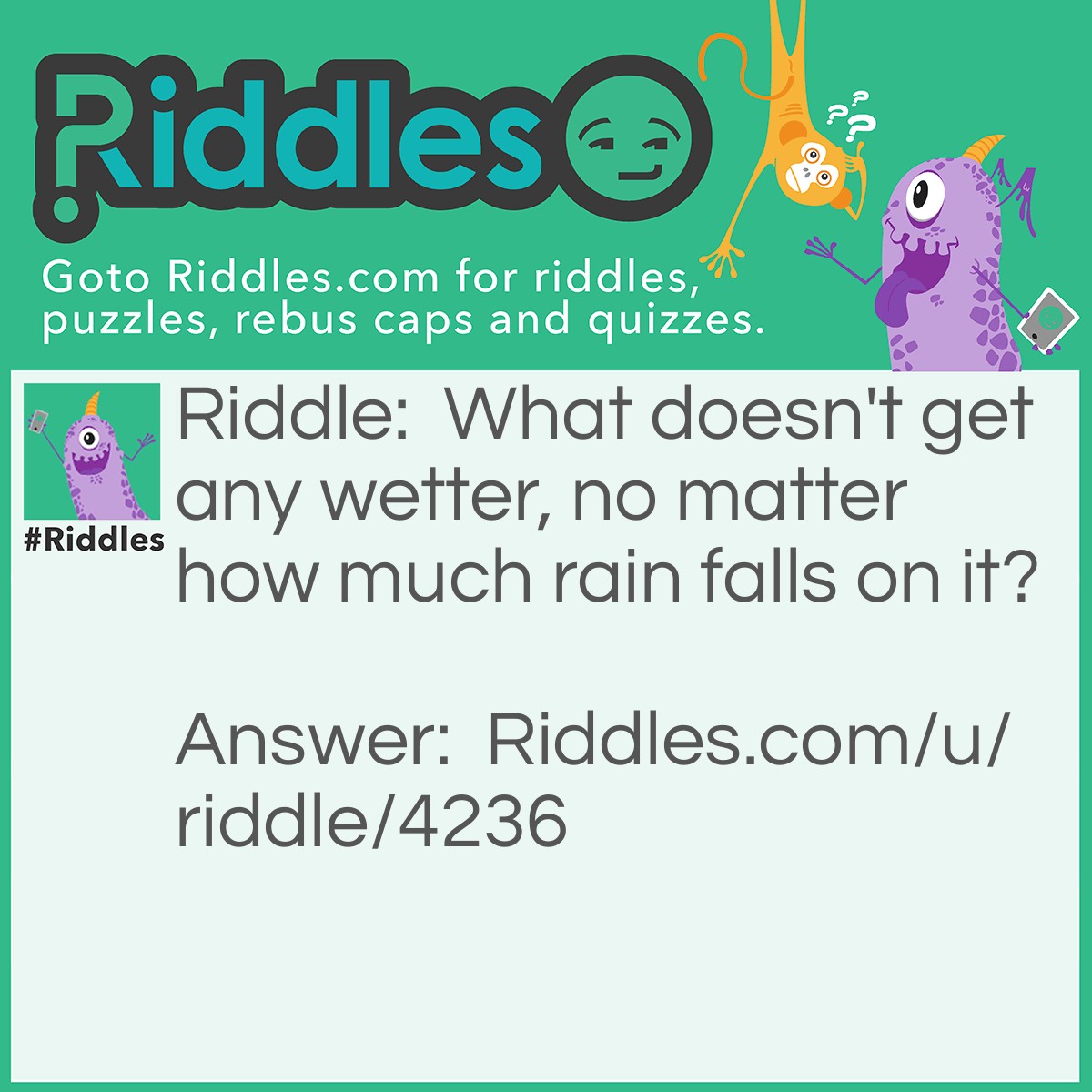 Riddle: What doesn't get any wetter, no matter how much rain falls on it? Answer: Water.