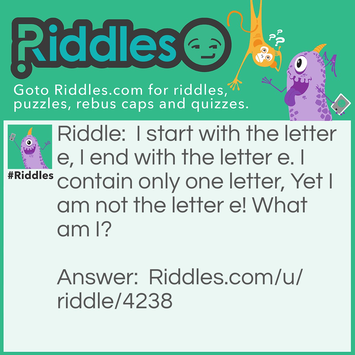 Riddle: I start with the letter e, I end with the letter e. I contain only one letter, Yet I am not the letter e! What am I? Answer: An envelope.