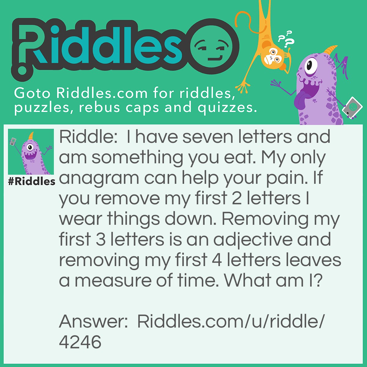 Riddle: I have seven letters and am something you eat. My only <a href="https://www.riddles.com/quiz/21-anagrams">anagram</a> can help your pain. If you remove my first 2 letters I wear things down. Removing my first 3 letters is an adjective and removing my first 4 letters leaves a measure of time. What am I? Answer: I am <strong>Sausage</strong>. Anagram: <strong>assuage</strong>. <span class="ILfuVd"><span class="hgKElc">An example of something that a nurse might assuage is someone's pain with the distribution of medicine</span></span>