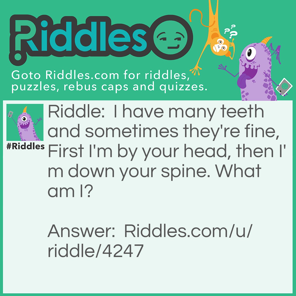 Riddle: I have many teeth and sometimes they're fine, First I'm by your head, then I'm down your spine. What am I? Answer: A comb.