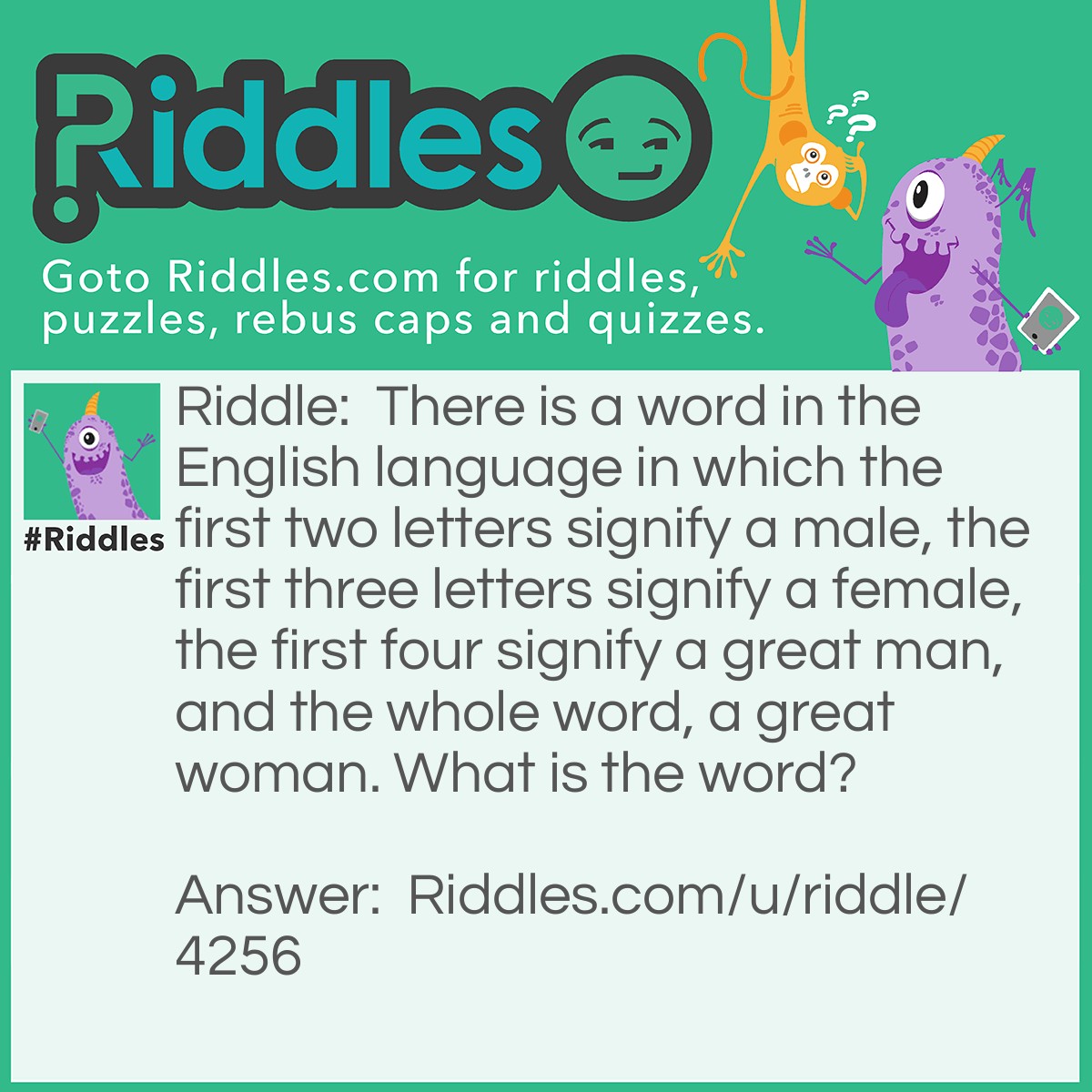 Riddle: There is a word in the English language in which the first two letters signify a male, the first three letters signify a female, the first four signify a great man, and the whole word, a great woman. What is the word? Answer: Heroine.