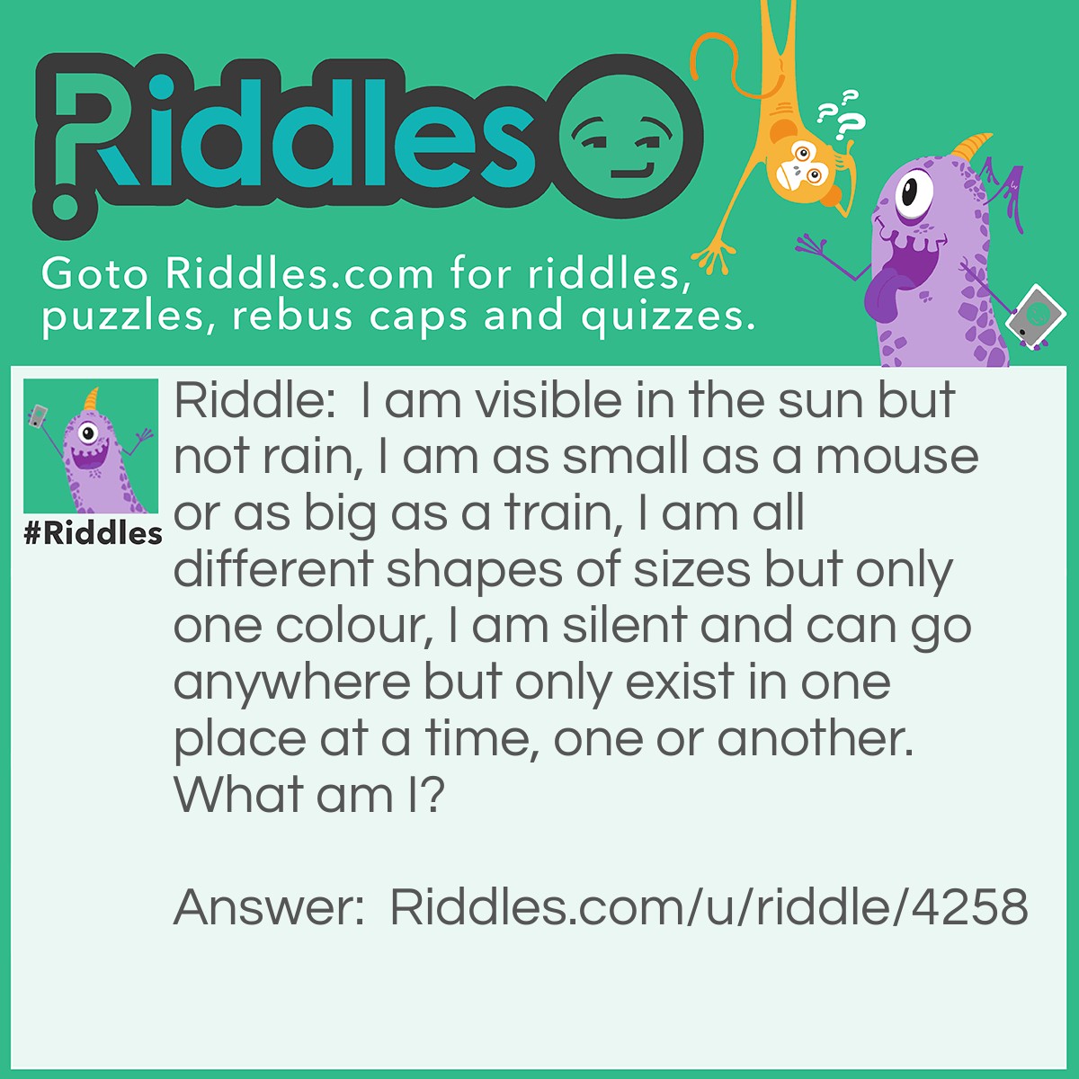Riddle: I am visible in the sun but not rain, I am as small as a mouse or as big as a train, I am all different shapes of sizes but only one colour, I am silent and can go anywhere but only exist in one place at a time, one or another. What am I? Answer: A shadow!