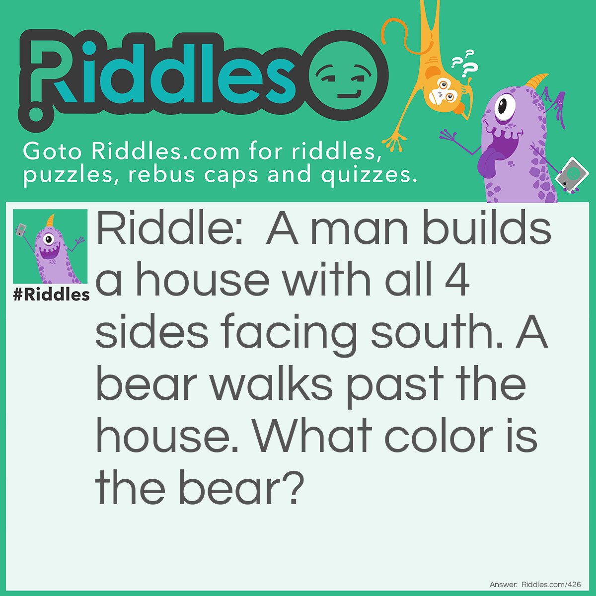 Riddle: A man builds a house with all 4 sides facing south. A bear walks past the house. What color is the bear? Answer: White, the house is built directly on the North Pole.