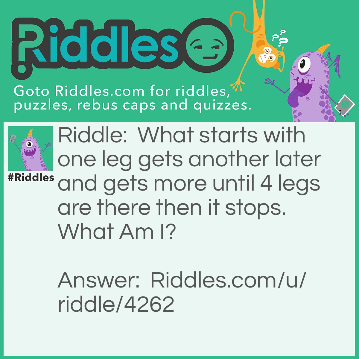 Riddle: What starts with one leg gets another later and gets more until 4 legs are there then it stops. What Am I? Answer: A table.