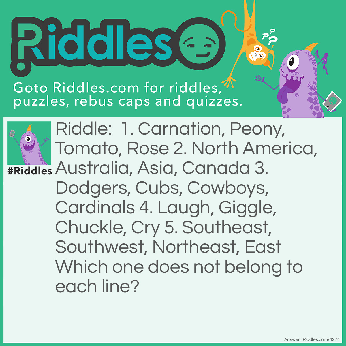 Riddle: 1. Carnation, Peony, Tomato, Rose 
2. North America, Australia, Asia, Canada 
3. Dodgers, Cubs, Cowboys, Cardinals 
4. Laugh, Giggle, Chuckle, Cry 
5. Southeast, Southwest, Northeast, East 
Which one does not belong to each line? Answer: 1.  Tomato because the others are all flowers.
2. Canada because the others are all continents.
3. Could be Dodgers  because it starts with a D or could be Cowboys because the others are baseball teams.
4. Cry because the others are about happiness and being glad.
5. East because the others are intermediate directions.  