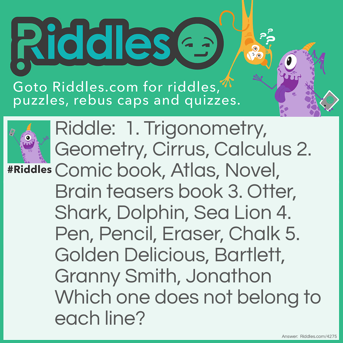 Riddle: 1. Trigonometry, Geometry, Cirrus, Calculus
2. Comic book, Atlas, Novel, <a href="https://www.riddles.com/brain-teasers">Brain teasers</a> book
3. Otter, Shark, Dolphin, Sea Lion
4. Pen, Pencil, Eraser, Chalk
5. Golden Delicious, Bartlett, Granny Smith, Jonathon
Which one does not belong to each line? Answer: 1. Cirrus because the others are all mathematics
2. Atlas because the others are all for leisure/pleasure reading
3. Shark because the others are all marine mammals
4. Chalk because the others are all desk tools
5. Bartlett because the others are types of apples