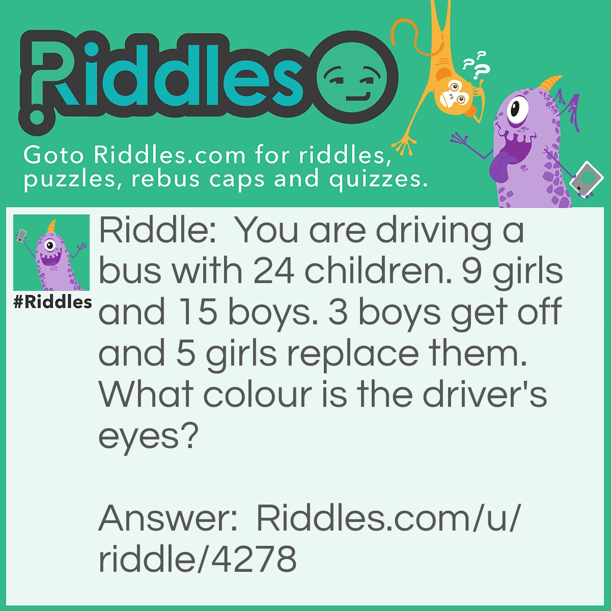 Riddle: You are driving a bus with 24 children. 9 girls and 15 boys. 3 boys get off and 5 girls replace them. What colour is the driver's eyes? Answer: The colour of your eyes, you're the driver!