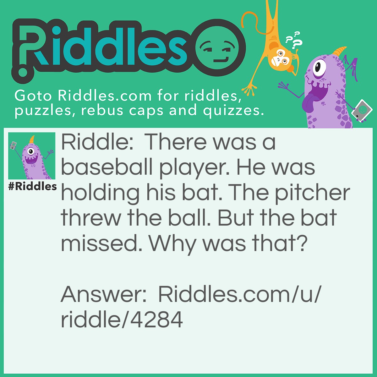 Riddle: There was a baseball player. He was holding his bat. The pitcher threw the ball. But the bat missed. Why was that? Answer: It was an animal Bat and the bat couldn't see.