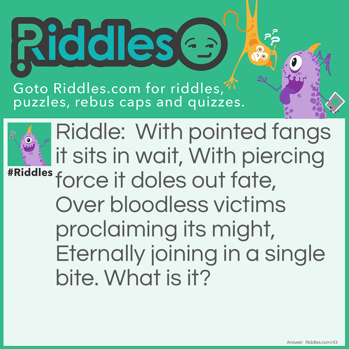 Riddle: With pointed fangs it sits in wait, With piercing force it doles out fate, Over bloodless victims proclaiming its might, Eternally joining in a single bite. What is it? Answer: It is a Stapler.