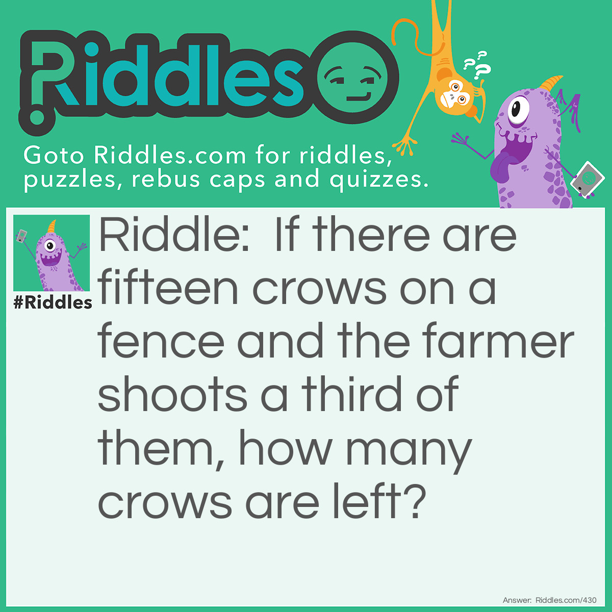 Riddle: If there are fifteen crows on a fence and the farmer shoots a third of them, how many crows are left? Answer: None. The rest of the crows flew away when they heard the gunshot.
