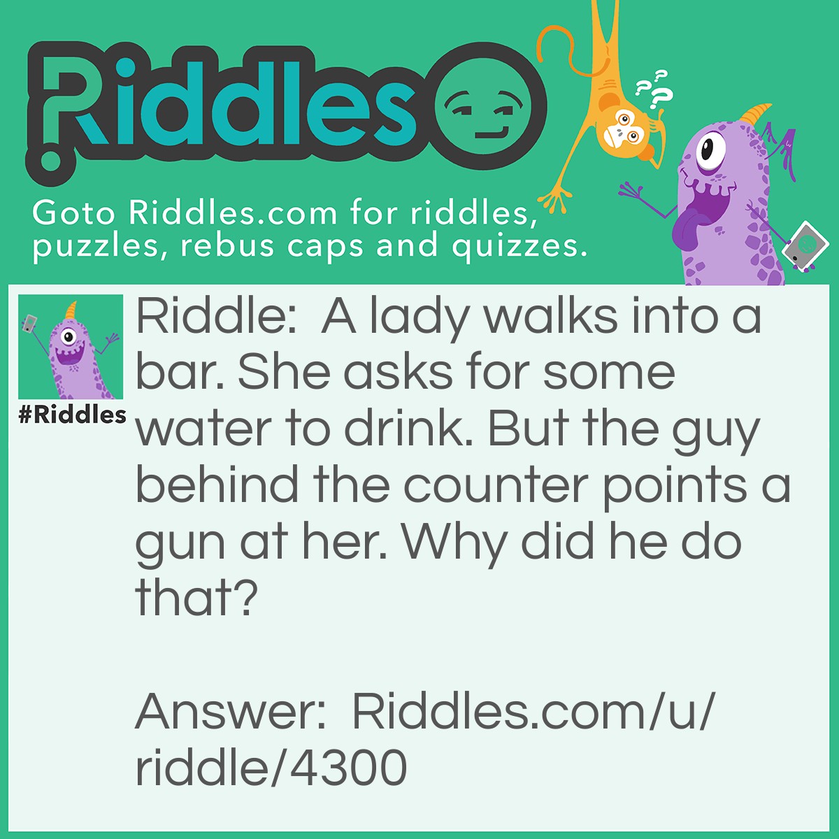 Riddle: A lady walks into a bar. She asks for some water to drink. But the guy behind the counter points a gun at her. Why did he do that? Answer: She had the hiccups and the gun scared her and took away her hiccups.